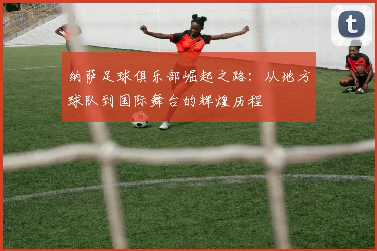 纳萨足球俱乐部崛起之路：从地方球队到国际舞台的辉煌历程