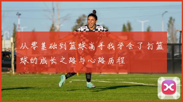 从零基础到篮球高手我学会了打篮球的成长之路与心路历程