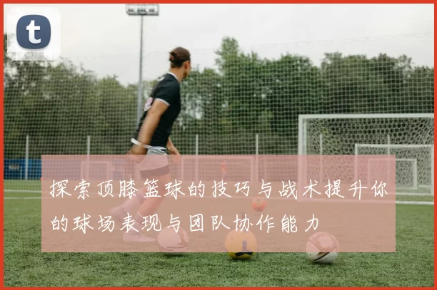 探索顶膝篮球的技巧与战术提升你的球场表现与团队协作能力