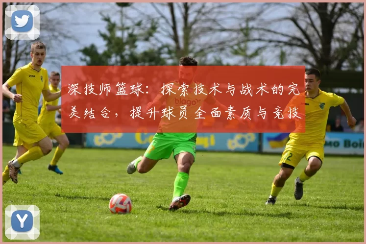 深技师篮球：探索技术与战术的完美结合，提升球员全面素质与竞技水平