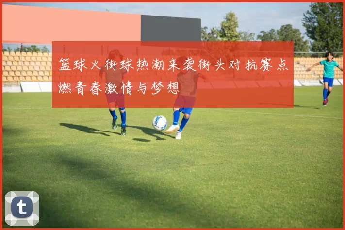 篮球火街球热潮来袭街头对抗赛点燃青春激情与梦想